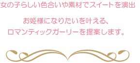 女の子らしい色合いや素材でスイートを演出 お姫様になりたいを叶える、ロマンティックガーリーを提案します。